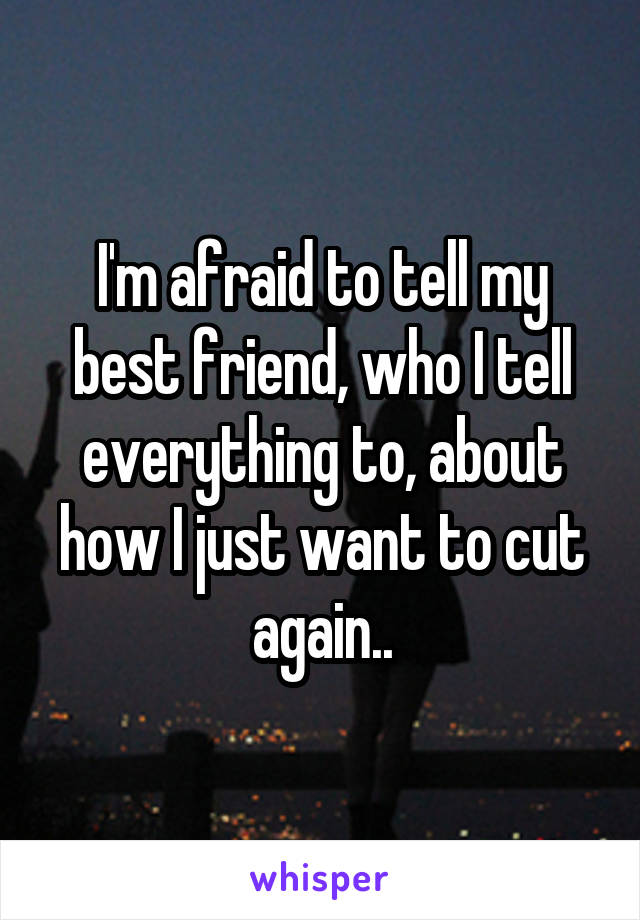 I'm afraid to tell my best friend, who I tell everything to, about how I just want to cut again..