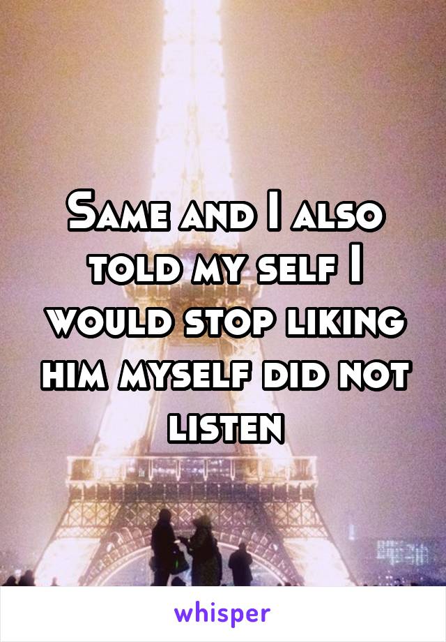 Same and I also told my self I would stop liking him myself did not listen