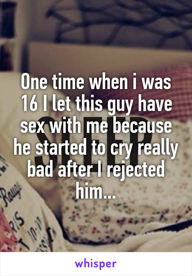 One time when i was 16 I let this guy have sex with me because he started to cry really bad after I rejected him...