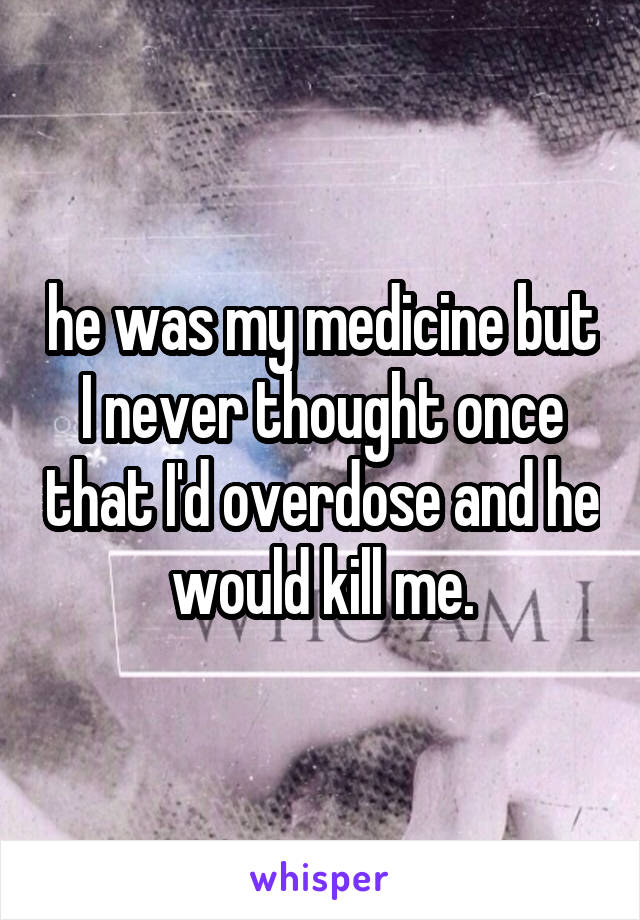 he was my medicine but I never thought once that I'd overdose and he would kill me.