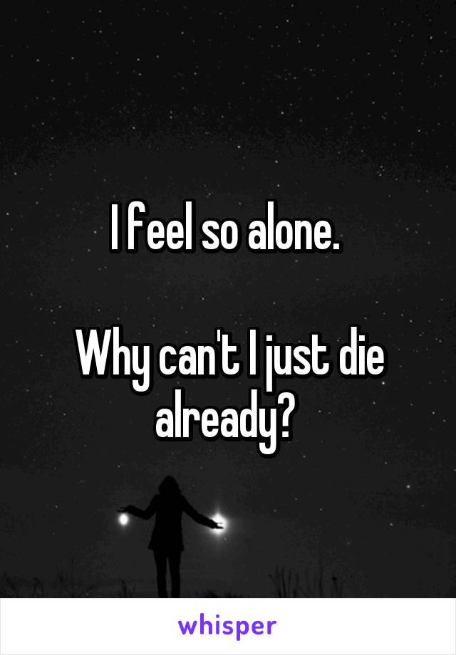 I feel so alone. 

Why can't I just die already? 
