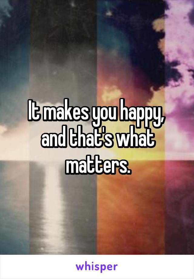 It makes you happy, 
and that's what matters.