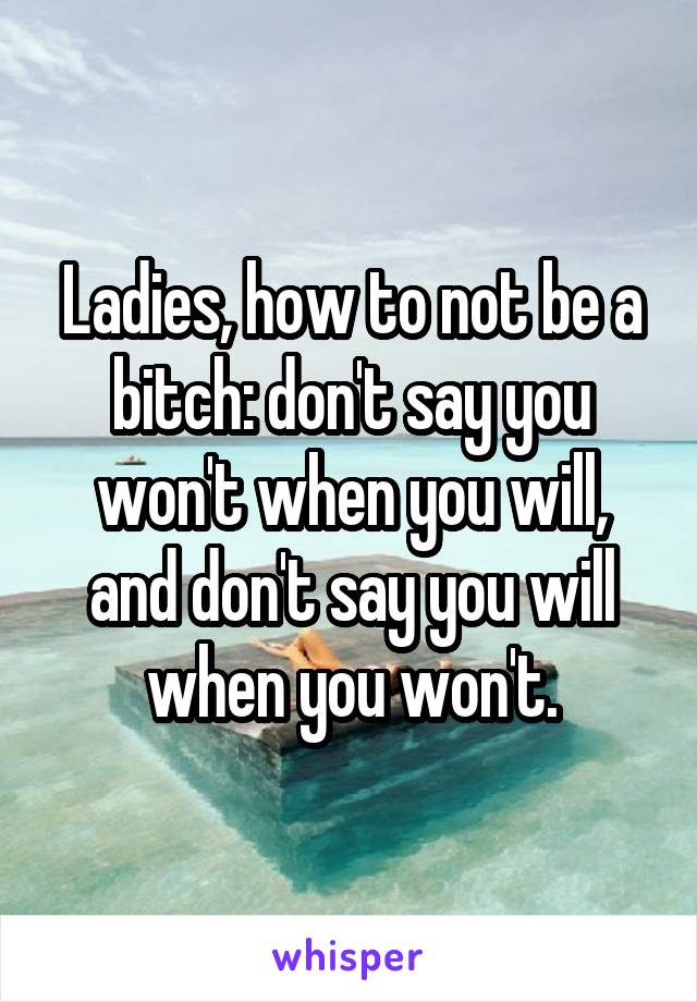 Ladies, how to not be a bitch: don't say you won't when you will, and don't say you will when you won't.