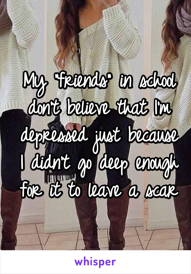 My "friends" in school don't believe that I'm depressed just because I didn't go deep enough for it to leave a scar