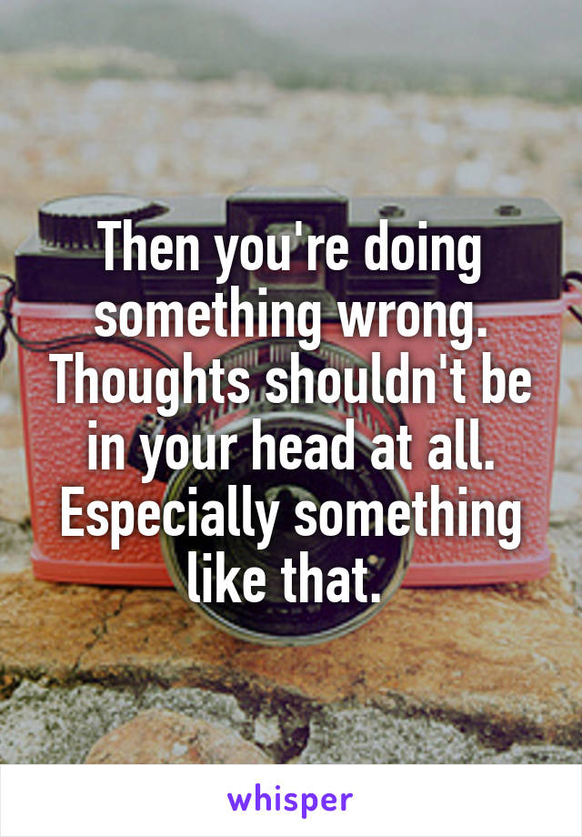Then you're doing something wrong. Thoughts shouldn't be in your head at all. Especially something like that. 