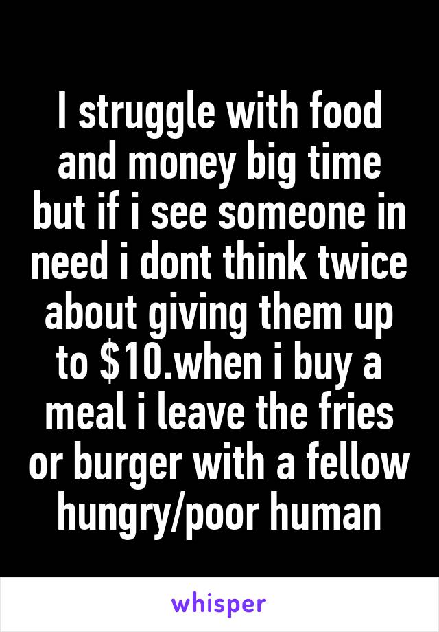 I struggle with food and money big time but if i see someone in need i dont think twice about giving them up to $10.when i buy a meal i leave the fries or burger with a fellow hungry/poor human