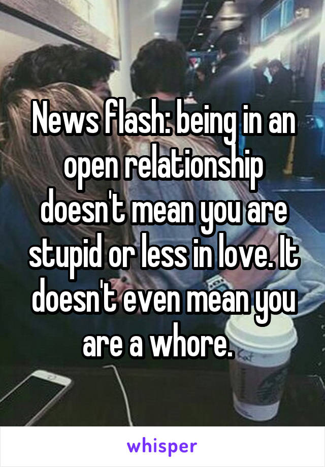 News flash: being in an open relationship doesn't mean you are stupid or less in love. It doesn't even mean you are a whore.  
