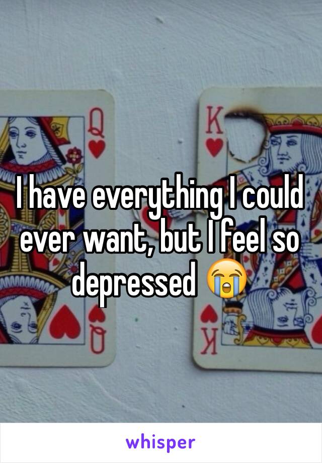 I have everything I could ever want, but I feel so depressed 😭