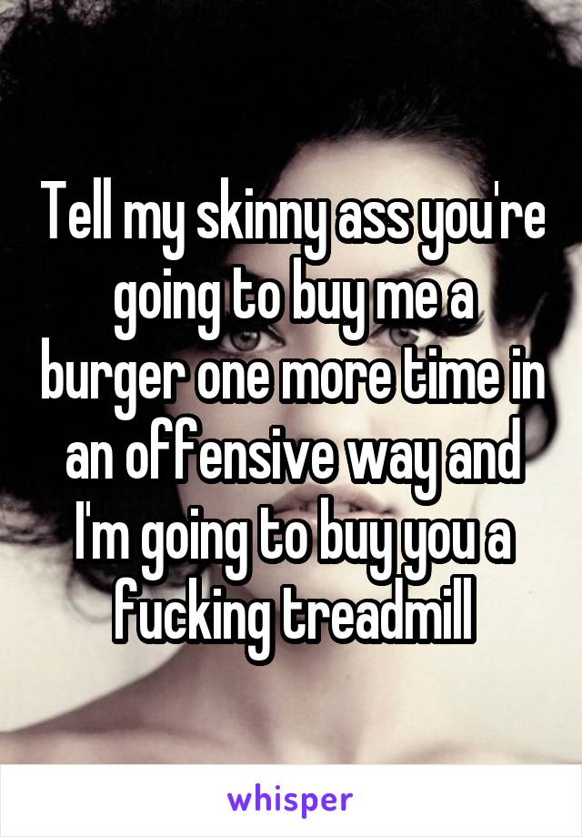 Tell my skinny ass you're going to buy me a burger one more time in an offensive way and I'm going to buy you a fucking treadmill