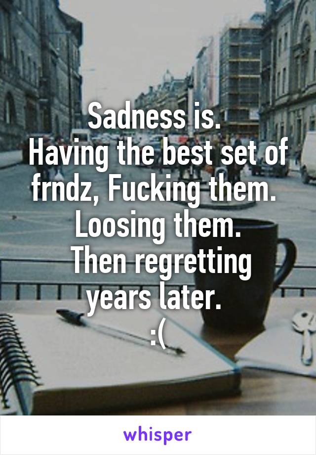 Sadness is. 
Having the best set of frndz, Fucking them. 
 Loosing them. 
 Then regretting years later. 
:(