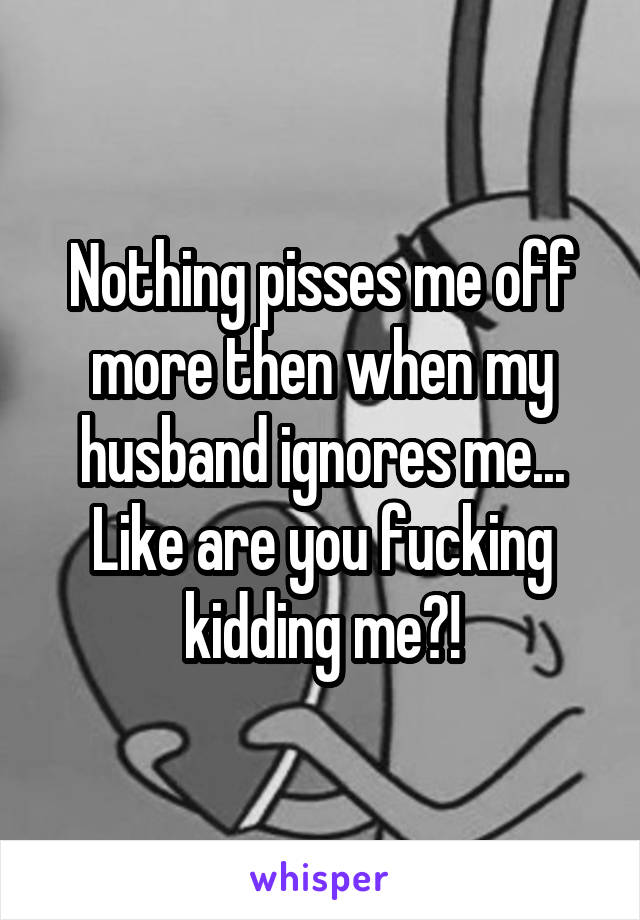 Nothing pisses me off more then when my husband ignores me... Like are you fucking kidding me?!
