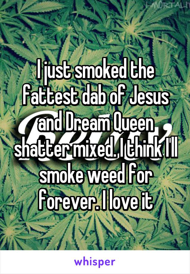 I just smoked the fattest dab of Jesus and Dream Queen shatter mixed. I think I'll smoke weed for forever. I love it