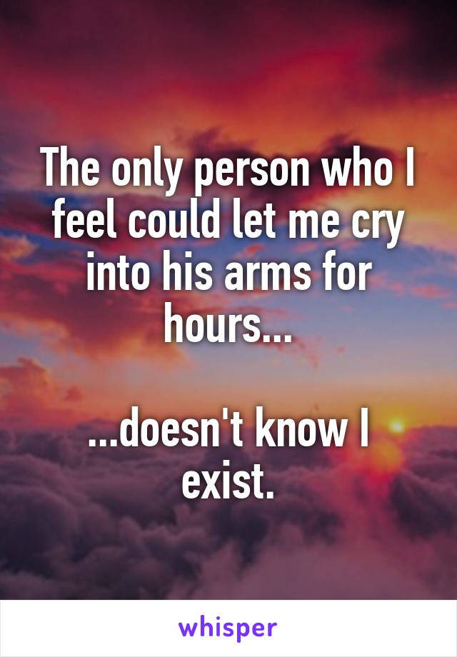The only person who I feel could let me cry into his arms for hours...

...doesn't know I exist.