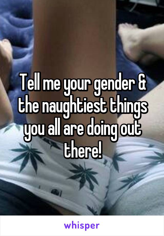 Tell me your gender & the naughtiest things you all are doing out there!