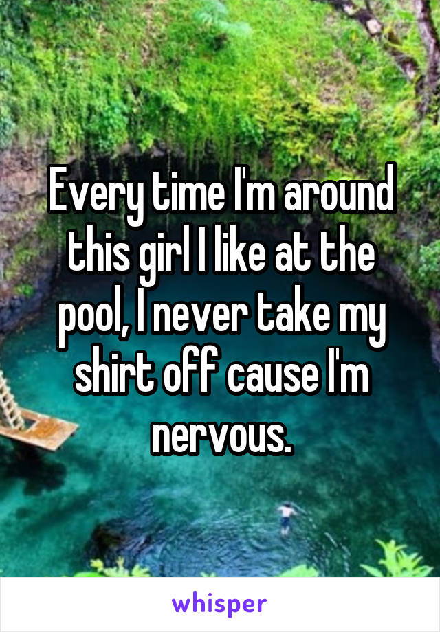 Every time I'm around this girl I like at the pool, I never take my shirt off cause I'm nervous.