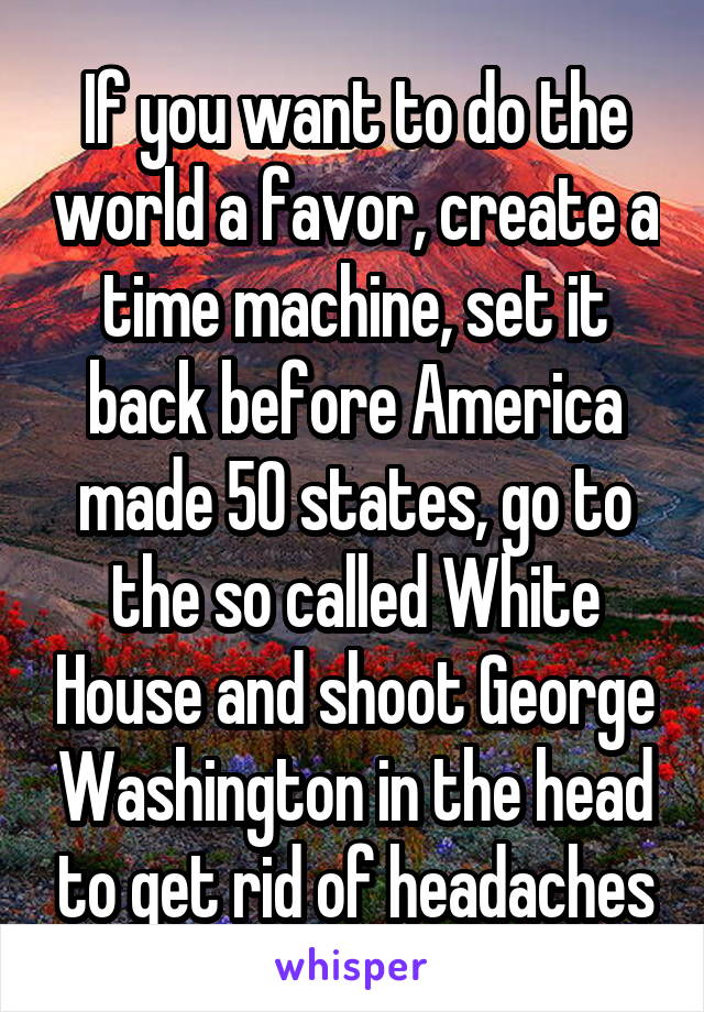 If you want to do the world a favor, create a time machine, set it back before America made 50 states, go to the so called White House and shoot George Washington in the head to get rid of headaches