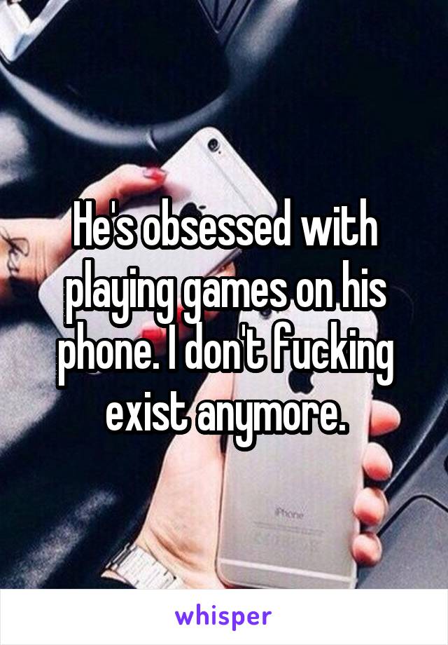 He's obsessed with playing games on his phone. I don't fucking exist anymore.