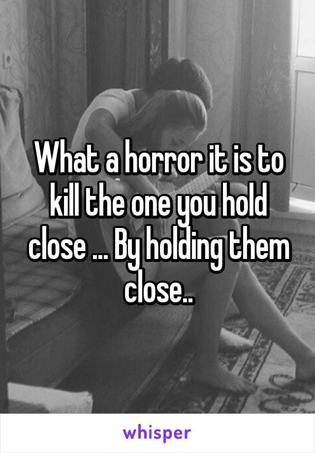 What a horror it is to kill the one you hold close ... By holding them close..