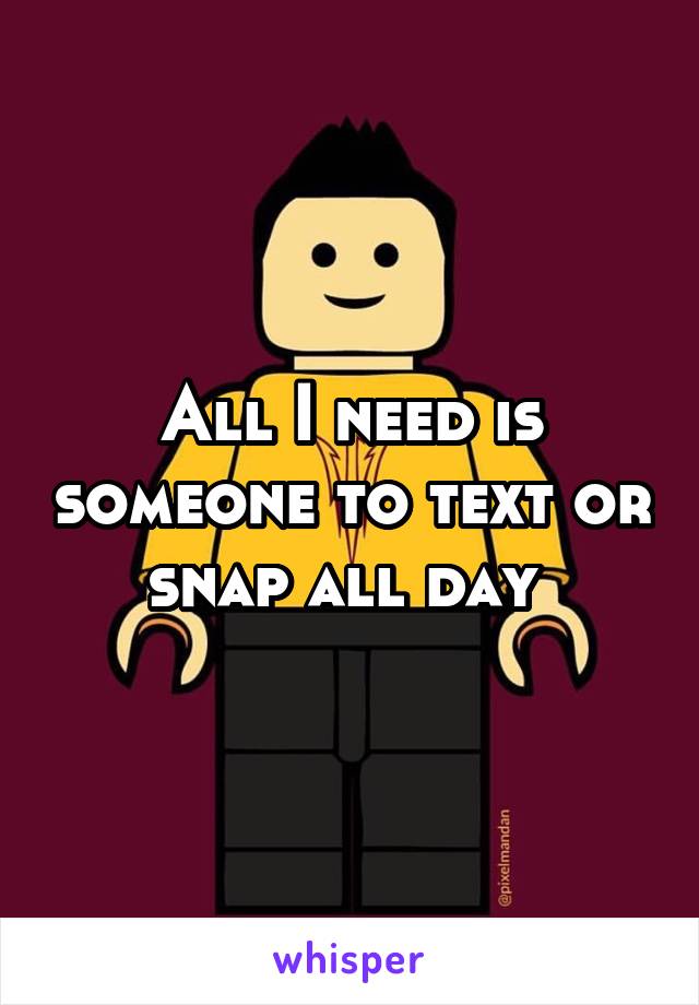 All I need is someone to text or snap all day 