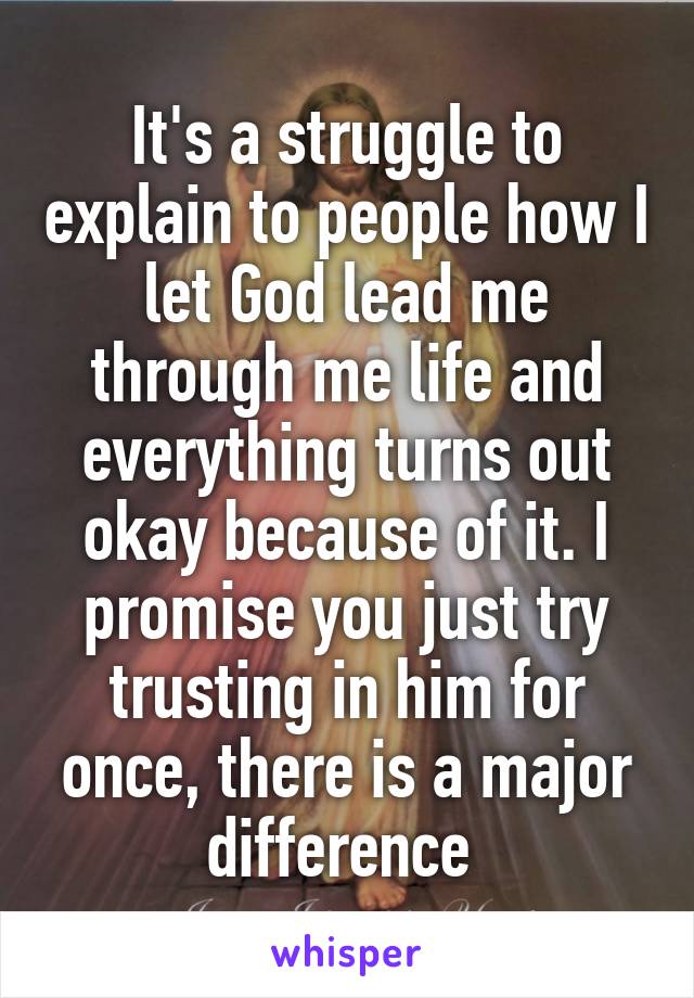 It's a struggle to explain to people how I let God lead me through me life and everything turns out okay because of it. I promise you just try trusting in him for once, there is a major difference 