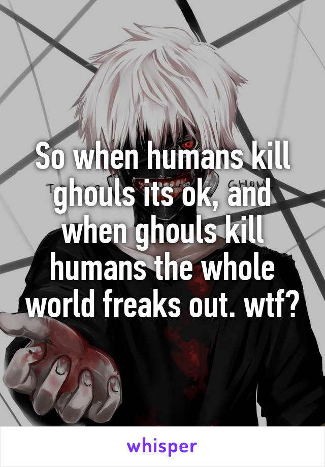 So when humans kill ghouls its ok, and when ghouls kill humans the whole world freaks out. wtf?