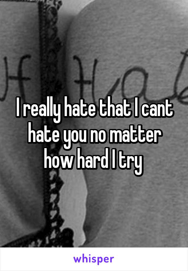 I really hate that I cant hate you no matter how hard I try 