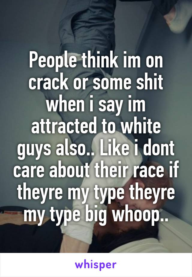 People think im on crack or some shit when i say im attracted to white guys also.. Like i dont care about their race if theyre my type theyre my type big whoop..