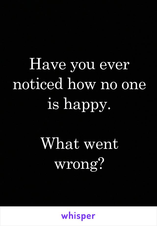 Have you ever noticed how no one is happy.

What went wrong?