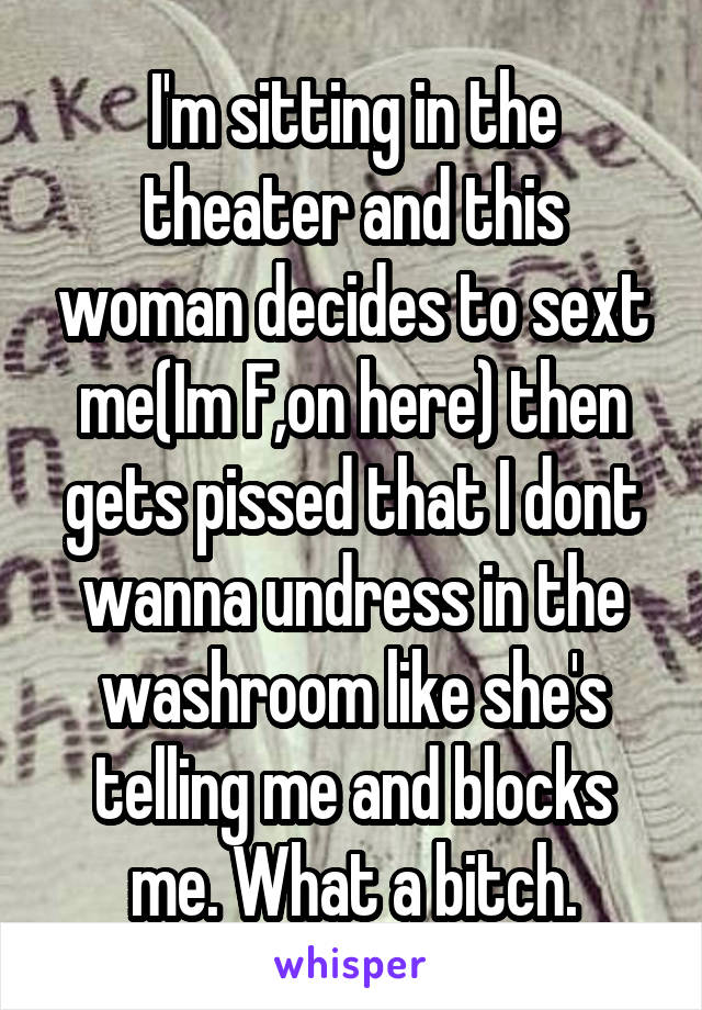 I'm sitting in the theater and this woman decides to sext me(Im F,on here) then gets pissed that I dont wanna undress in the washroom like she's telling me and blocks me. What a bitch.