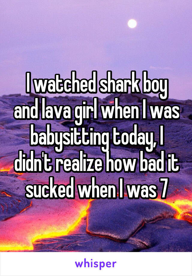 I watched shark boy and lava girl when I was babysitting today, I didn't realize how bad it sucked when I was 7