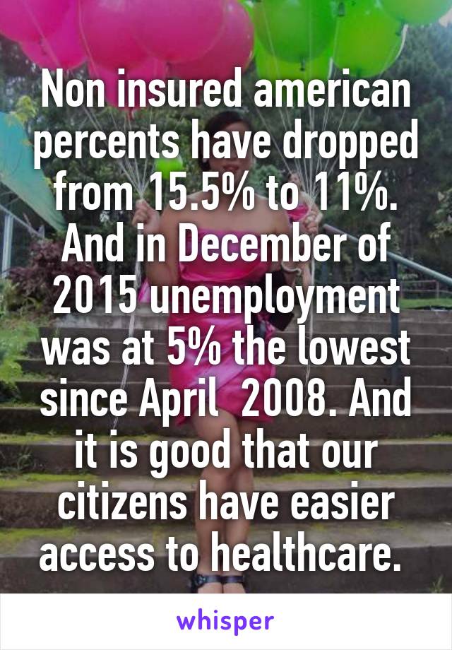 Non insured american percents have dropped from 15.5% to 11%. And in December of 2015 unemployment was at 5% the lowest since April  2008. And it is good that our citizens have easier access to healthcare. 