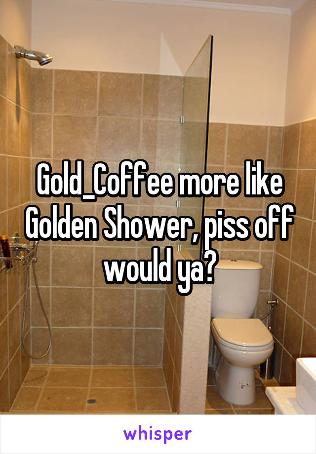 Gold_Coffee more like Golden Shower, piss off would ya?