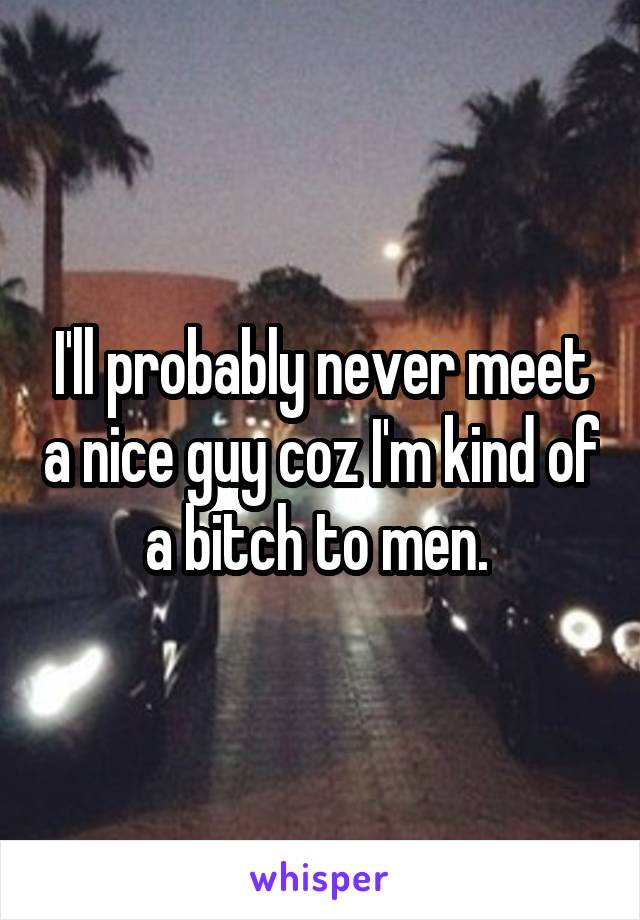 I'll probably never meet a nice guy coz I'm kind of a bitch to men. 