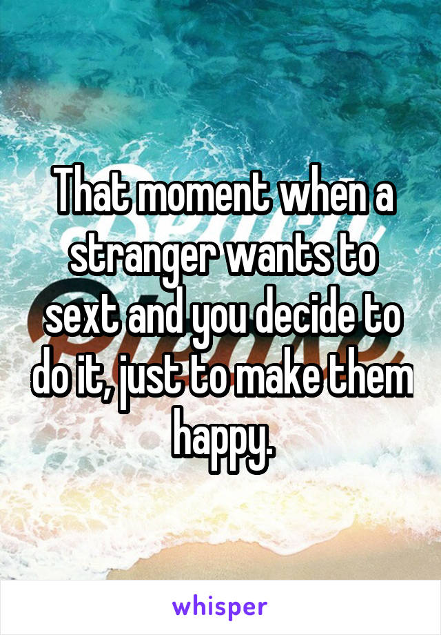 That moment when a stranger wants to sext and you decide to do it, just to make them happy.