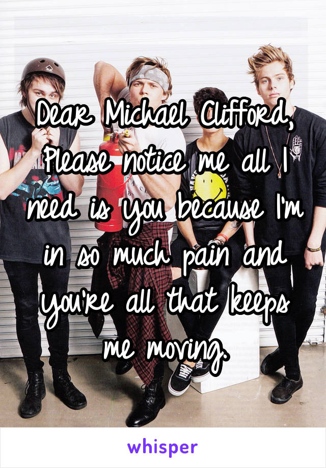 Dear Michael Clifford,
Please notice me all I need is you because I'm in so much pain and you're all that keeps me moving.
