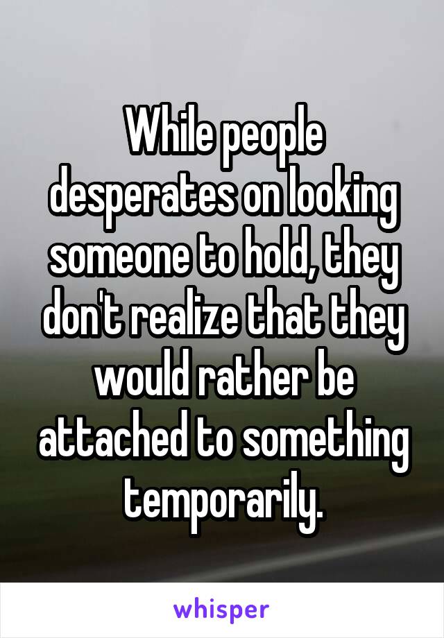 While people desperates on looking someone to hold, they don't realize that they would rather be attached to something temporarily.