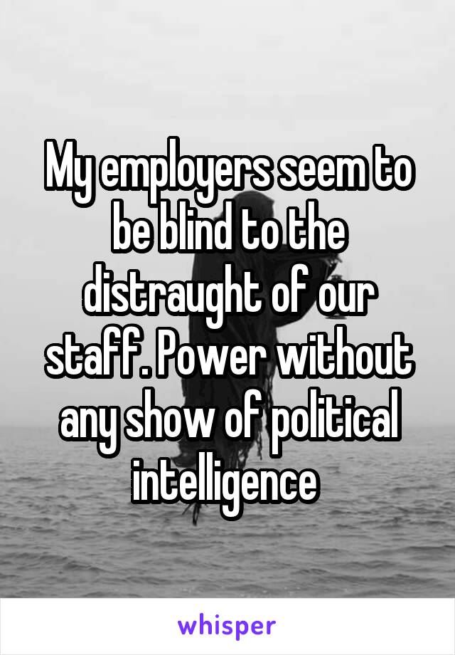 My employers seem to be blind to the distraught of our staff. Power without any show of political intelligence 