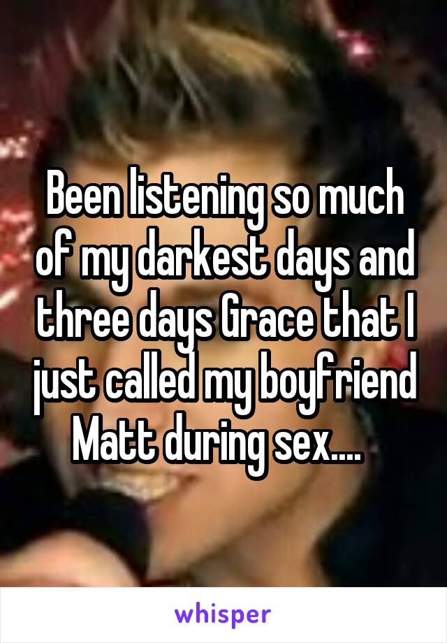 Been listening so much of my darkest days and three days Grace that I just called my boyfriend Matt during sex....  