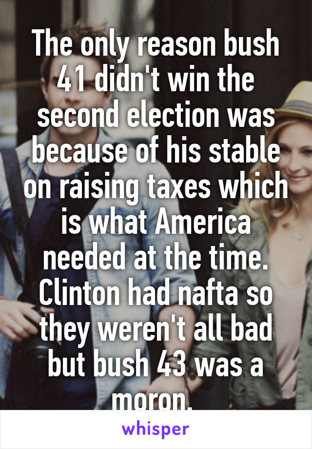 The only reason bush 41 didn't win the second election was because of his stable on raising taxes which is what America needed at the time. Clinton had nafta so they weren't all bad but bush 43 was a moron. 