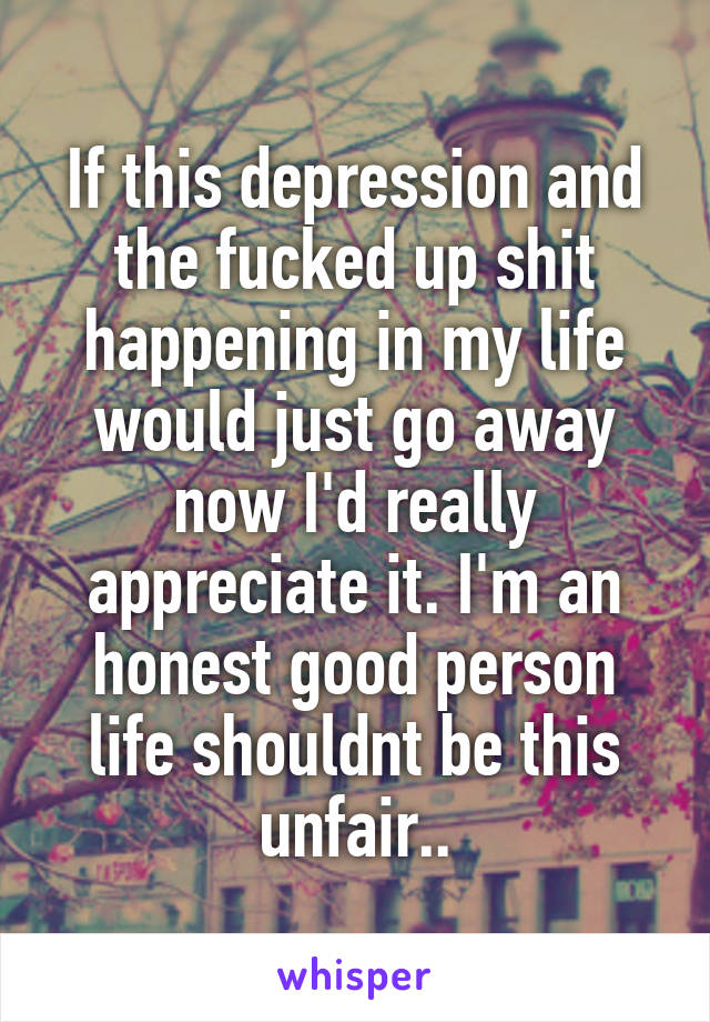 If this depression and the fucked up shit happening in my life would just go away now I'd really appreciate it. I'm an honest good person life shouldnt be this unfair..