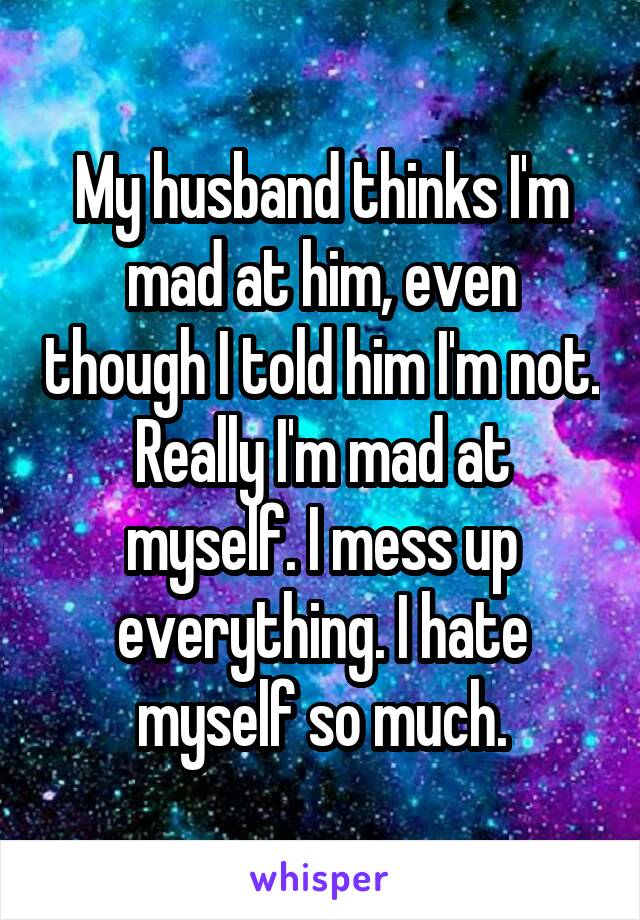 My husband thinks I'm mad at him, even though I told him I'm not.
Really I'm mad at myself. I mess up everything. I hate myself so much.