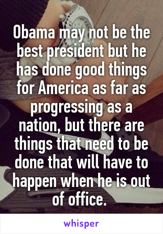 Obama may not be the best president but he has done good things for America as far as progressing as a nation, but there are things that need to be done that will have to happen when he is out of office. 