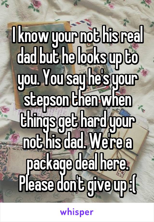 I know your not his real dad but he looks up to you. You say he's your stepson then when things get hard your not his dad. We're a package deal here. Please don't give up :(