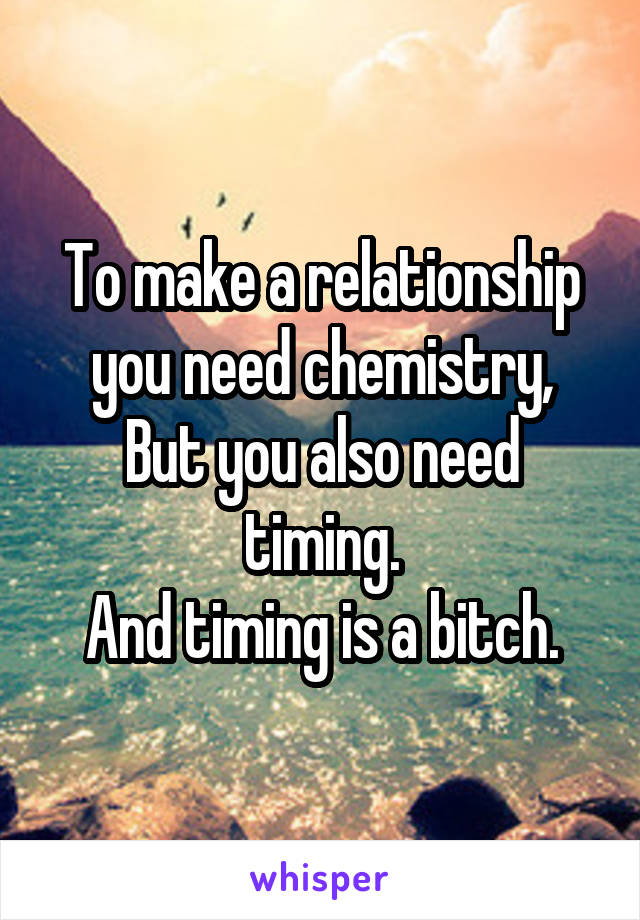 To make a relationship you need chemistry,
But you also need timing.
And timing is a bitch.