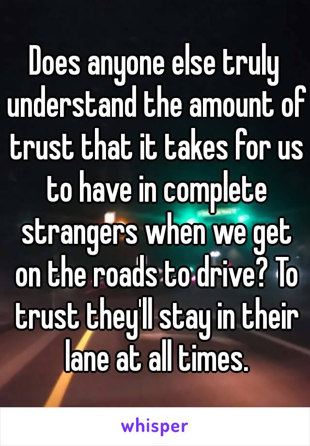 Does anyone else truly understand the amount of trust that it takes for us to have in complete strangers when we get on the roads to drive? To trust they'll stay in their lane at all times.