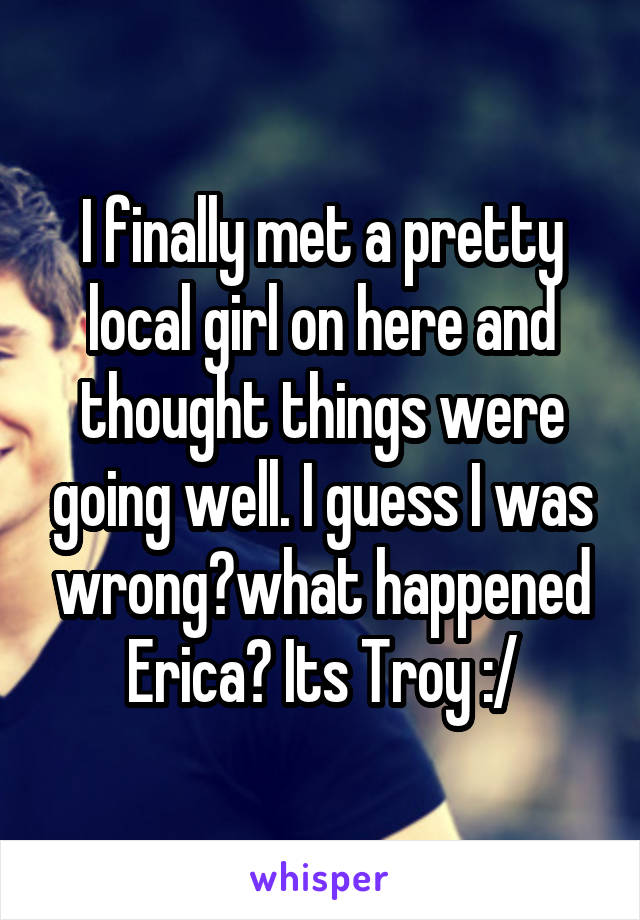I finally met a pretty local girl on here and thought things were going well. I guess I was wrong?what happened Erica? Its Troy :/