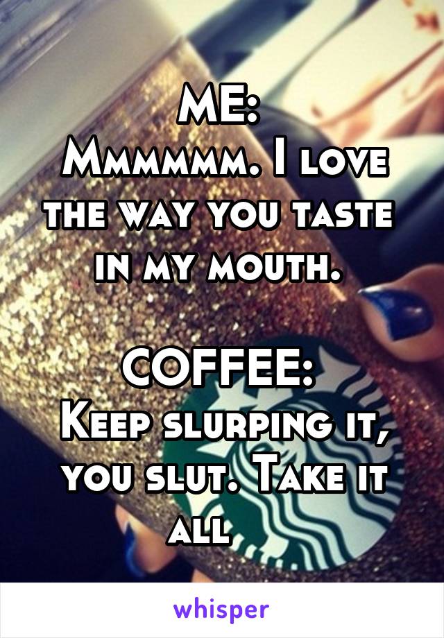 ME: 
Mmmmmm. I love the way you taste 
in my mouth. 

COFFEE: 
Keep slurping it, you slut. Take it all    