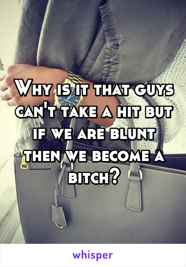 Why is it that guys can't take a hit but if we are blunt then we become a bitch?