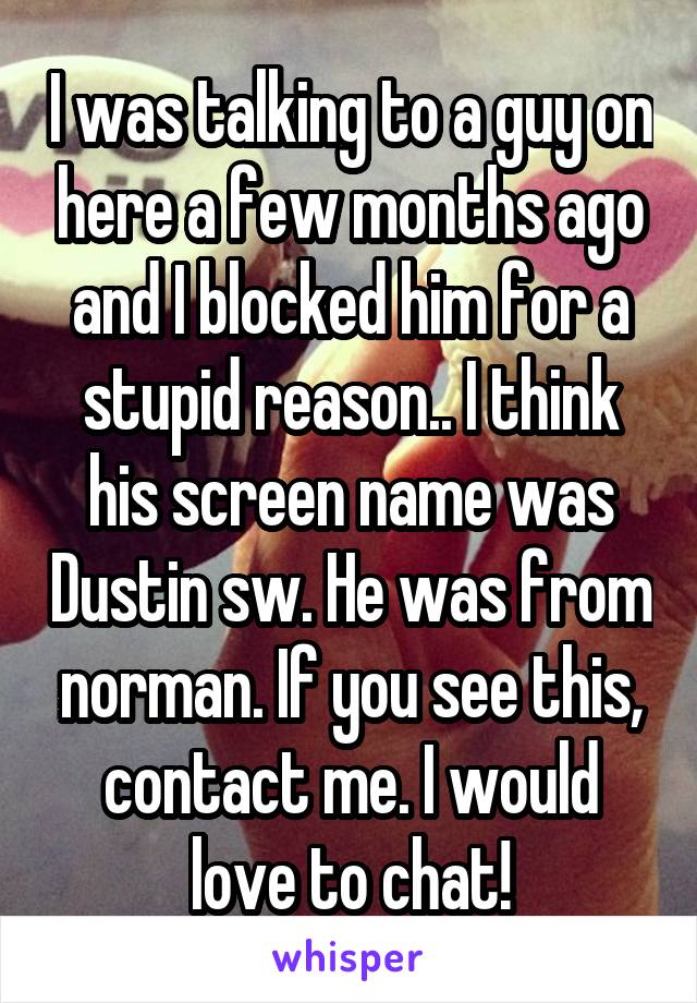 I was talking to a guy on here a few months ago and I blocked him for a stupid reason.. I think his screen name was Dustin sw. He was from norman. If you see this, contact me. I would love to chat!