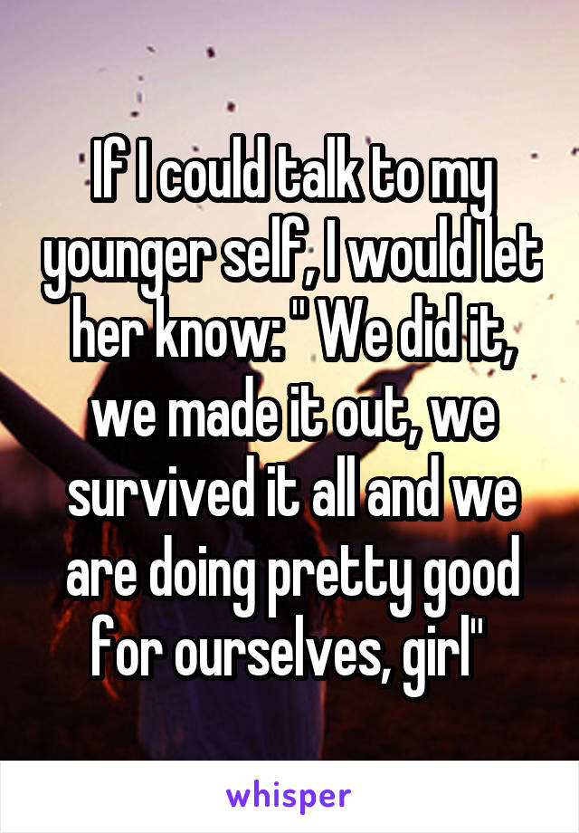 If I could talk to my younger self, I would let her know: " We did it, we made it out, we survived it all and we are doing pretty good for ourselves, girl" 